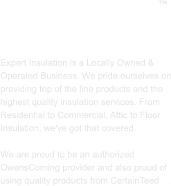 ABOUT US  Expert Insulation is a Locally Owned & Operated Business. We pride ourselves on providing top of the line products and the highest quality insulation services. From Residential to Commercial, Attic to Floor Insulation, we've got that covered.   We are proud to be an authorized OwensCorning provider and also proud of using quality products from CertainTeed    . 