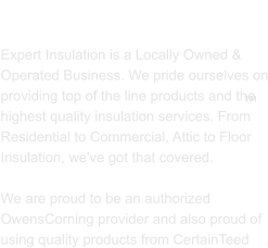 ABOUT US  Expert Insulation is a Locally Owned & Operated Business. We pride ourselves on providing top of the line products and the highest quality insulation services. From Residential to Commercial, Attic to Floor Insulation, we've got that covered.   We are proud to be an authorized OwensCorning provider and also proud of using quality products from CertainTeed    . 