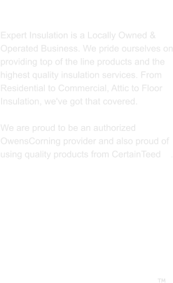 ABOUT US  Expert Insulation is a Locally Owned & Operated Business. We pride ourselves on providing top of the line products and the highest quality insulation services. From Residential to Commercial, Attic to Floor Insulation, we've got that covered.   We are proud to be an authorized OwensCorning provider and also proud of using quality products from CertainTeed    . 