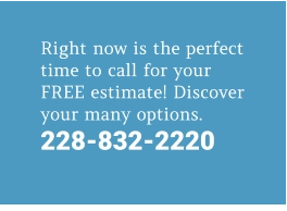 Right now is the perfect time to call for your FREE estimate! Discover your many options. 228-832-2220