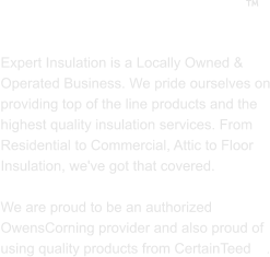 ABOUT US  Expert Insulation is a Locally Owned & Operated Business. We pride ourselves on providing top of the line products and the highest quality insulation services. From Residential to Commercial, Attic to Floor Insulation, we've got that covered.   We are proud to be an authorized OwensCorning provider and also proud of using quality products from CertainTeed    . 